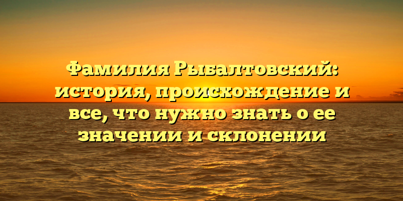 Фамилия Рыбалтовский: история, происхождение и все, что нужно знать о ее значении и склонении