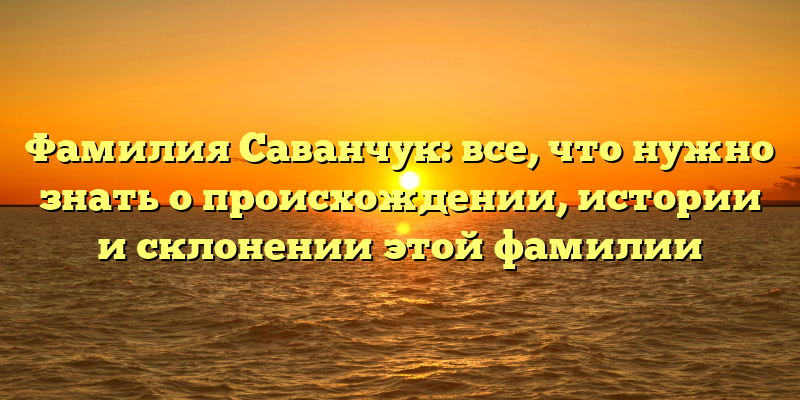 Фамилия Саванчук: все, что нужно знать о происхождении, истории и склонении этой фамилии