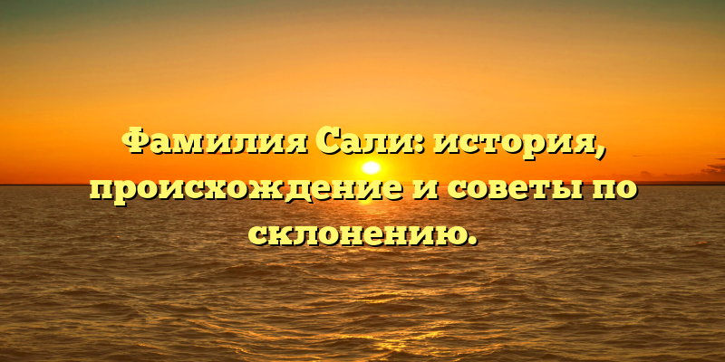 Фамилия Сали: история, происхождение и советы по склонению.