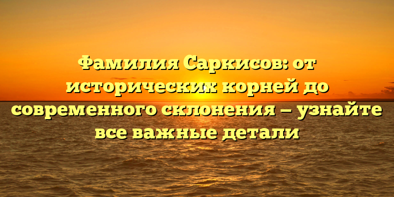 Фамилия Саркисов: от исторических корней до современного склонения — узнайте все важные детали