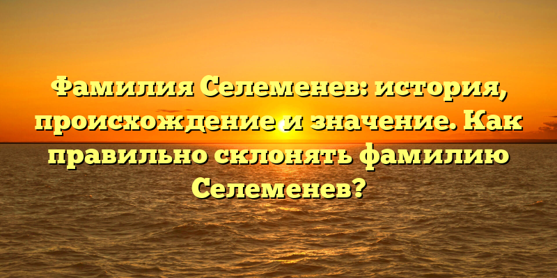 Фамилия Селеменев: история, происхождение и значение. Как правильно склонять фамилию Селеменев?
