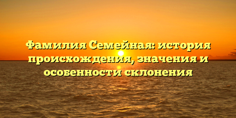 Фамилия Семейная: история происхождения, значения и особенности склонения