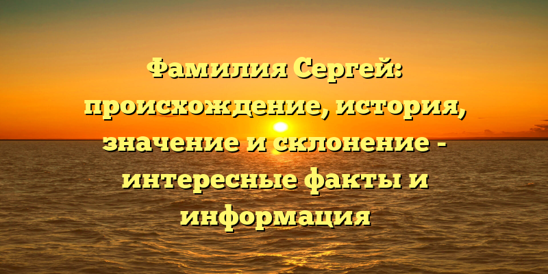 Фамилия Сергей: происхождение, история, значение и склонение - интересные факты и информация