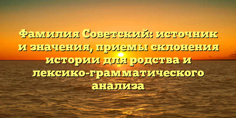 Фамилия Советский: источник и значения, приемы склонения истории для родства и лексико-грамматического анализа