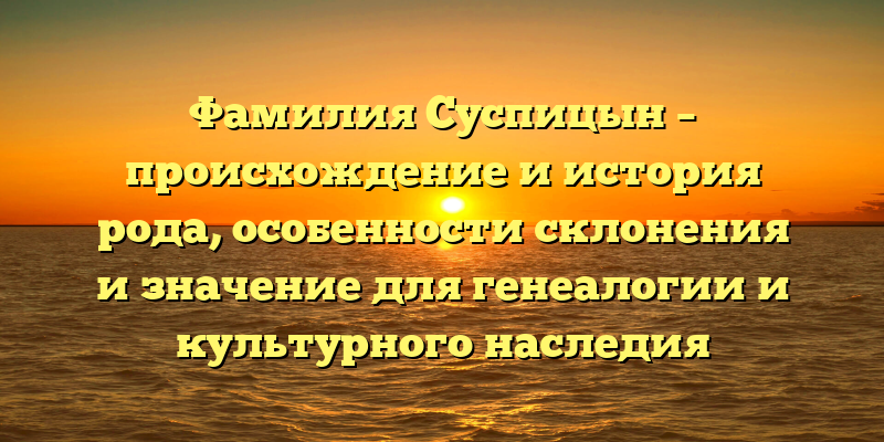 Фамилия Суспицын – происхождение и история рода, особенности склонения и значение для генеалогии и культурного наследия