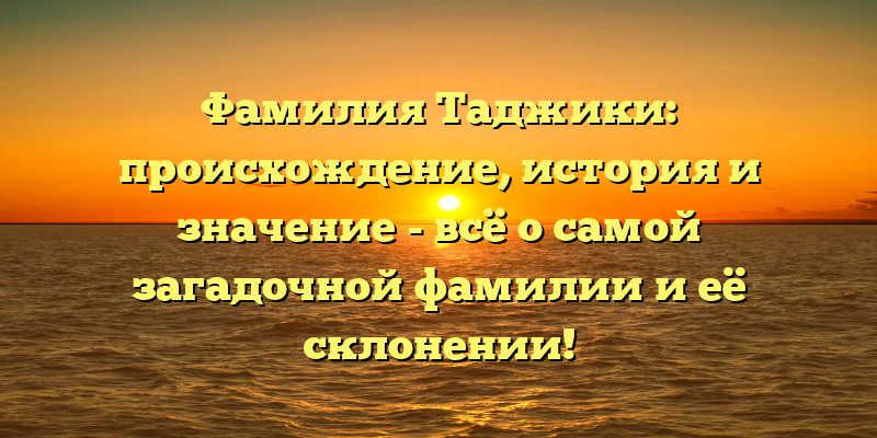Фамилия Таджики: происхождение, история и значение - всё о самой загадочной фамилии и её склонении!