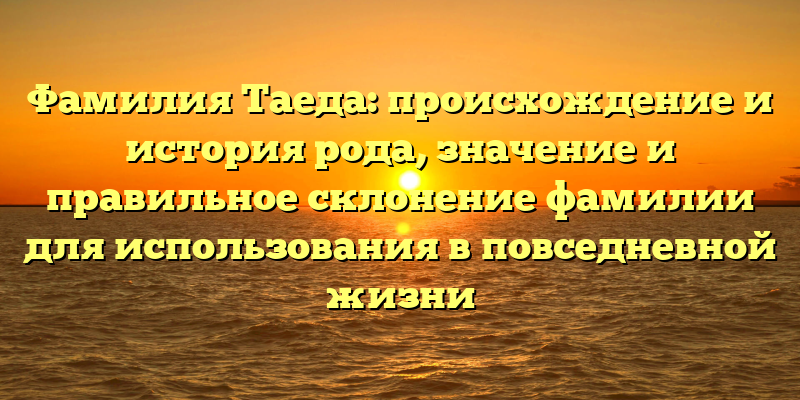 Фамилия Таеда: происхождение и история рода, значение и правильное склонение фамилии для использования в повседневной жизни