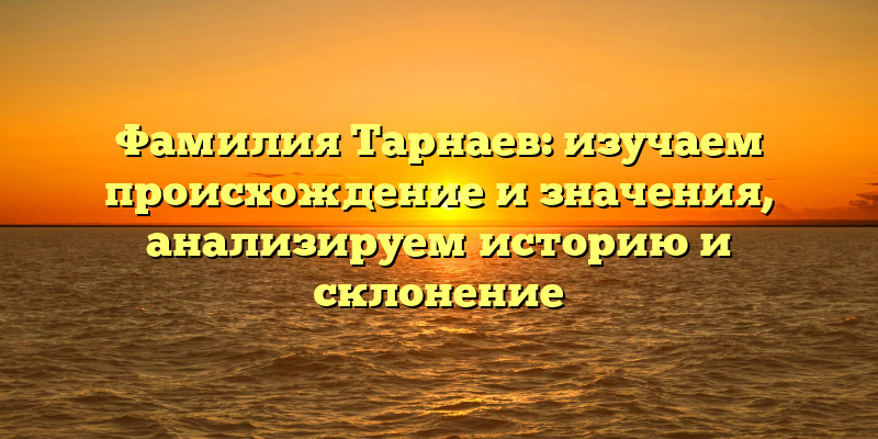 Фамилия Тарнаев: изучаем происхождение и значения, анализируем историю и склонение