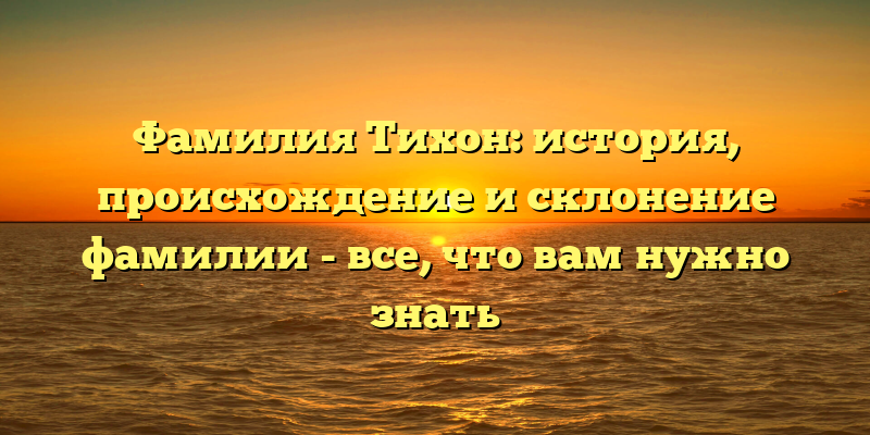 Фамилия Тихон: история, происхождение и склонение фамилии - все, что вам нужно знать