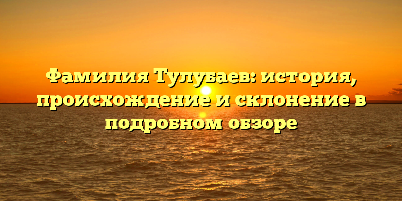 Фамилия Тулубаев: история, происхождение и склонение в подробном обзоре