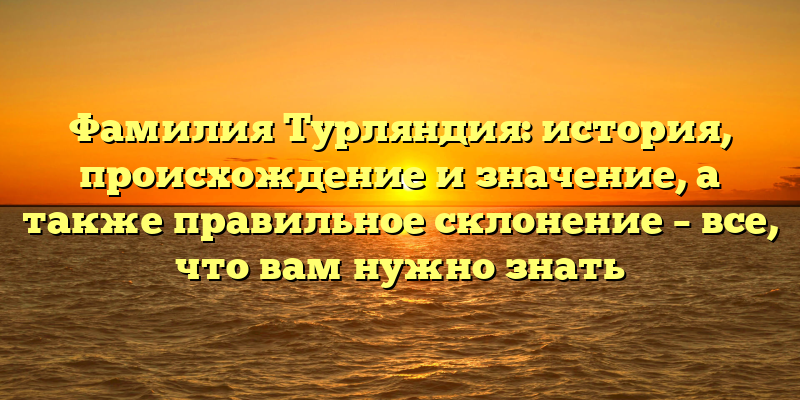Фамилия Турляндия: история, происхождение и значение, а также правильное склонение – все, что вам нужно знать