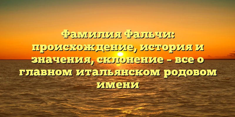 Фамилия Фальчи: происхождение, история и значения, склонение – все о главном итальянском родовом имени