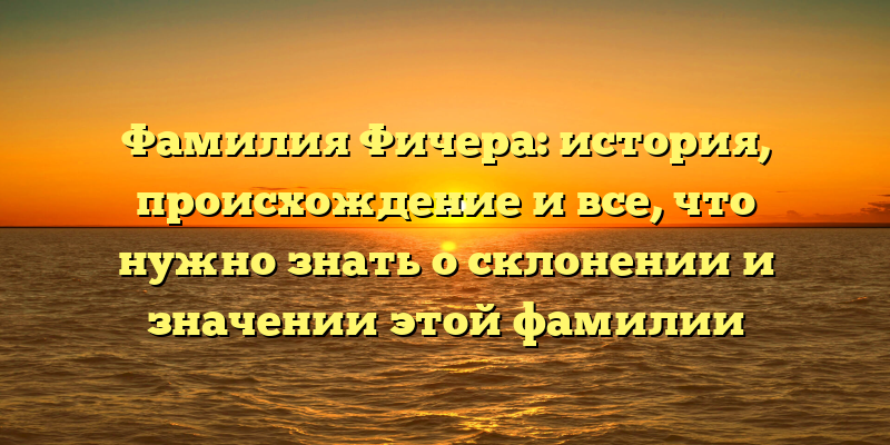 Фамилия Фичера: история, происхождение и все, что нужно знать о склонении и значении этой фамилии