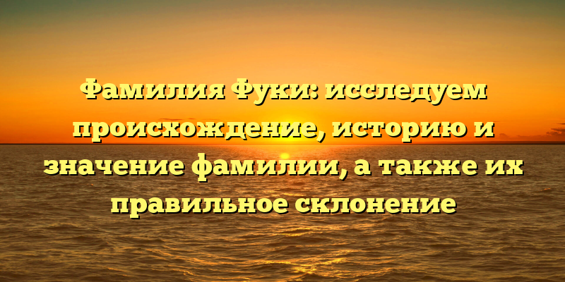 Фамилия Фуки: исследуем происхождение, историю и значение фамилии, а также их правильное склонение