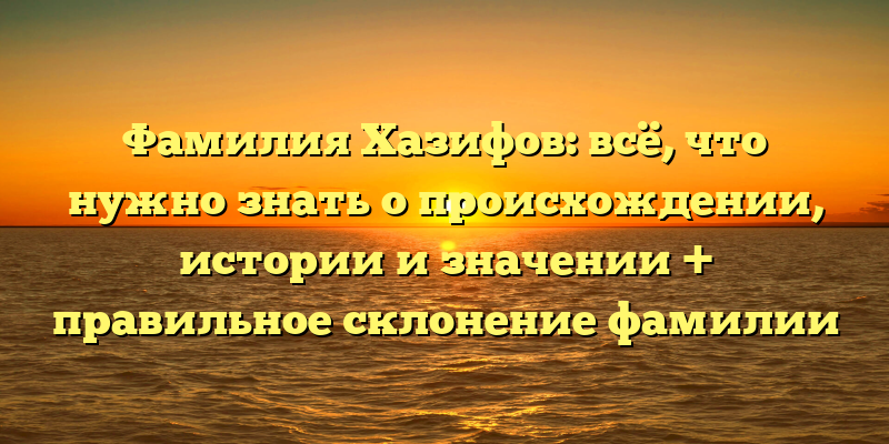 Фамилия Хазифов: всё, что нужно знать о происхождении, истории и значении + правильное склонение фамилии