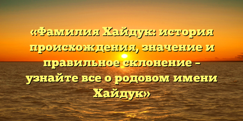 «Фамилия Хайдук: история происхождения, значение и правильное склонение – узнайте все о родовом имени Хайдук»