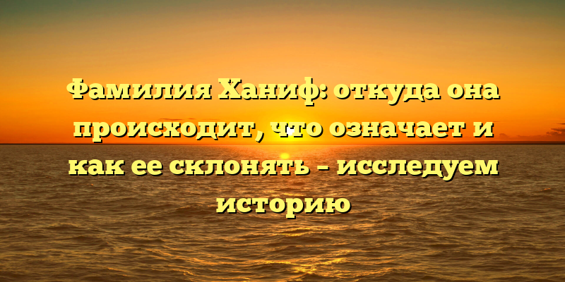 Фамилия Ханиф: откуда она происходит, что означает и как ее склонять – исследуем историю