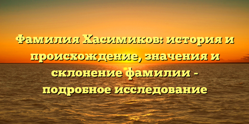 Фамилия Хасимиков: история и происхождение, значения и склонение фамилии - подробное исследование