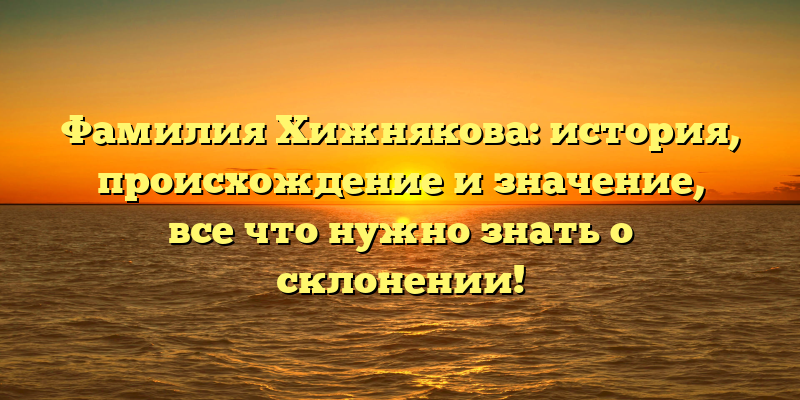 Фамилия Хижнякова: история, происхождение и значение, все что нужно знать о склонении!