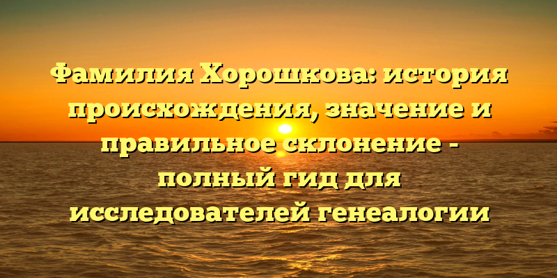 Фамилия Хорошкова: история происхождения, значение и правильное склонение - полный гид для исследователей генеалогии