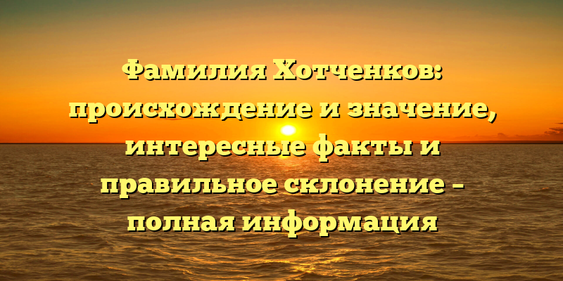 Фамилия Хотченков: происхождение и значение, интересные факты и правильное склонение – полная информация