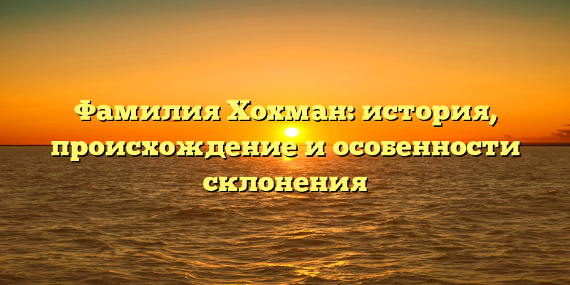 Фамилия Хохман: история, происхождение и особенности склонения