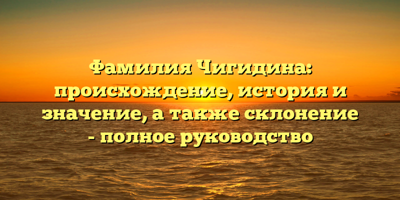 Фамилия Чигидина: происхождение, история и значение, а также склонение - полное руководство