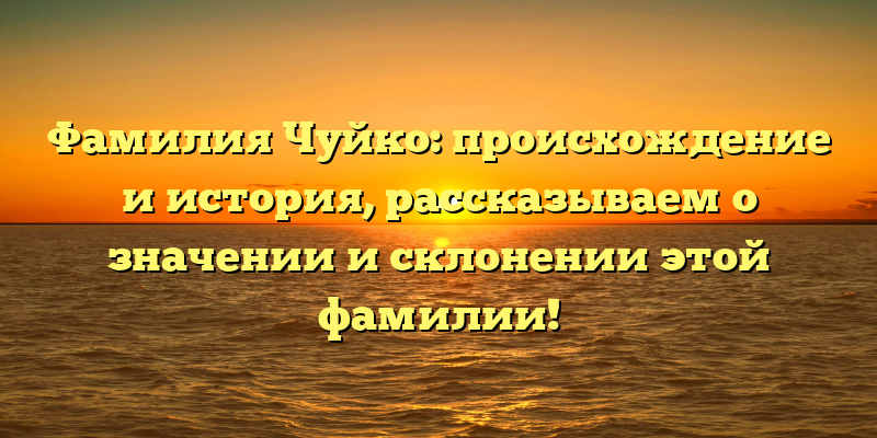 Фамилия Чуйко: происхождение и история, рассказываем о значении и склонении этой фамилии!