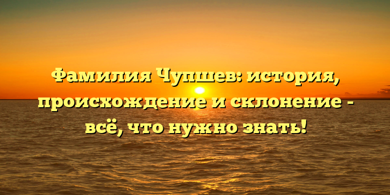Фамилия Чупшев: история, происхождение и склонение - всё, что нужно знать!