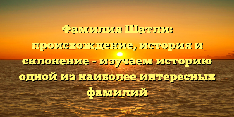 Фамилия Шатли: происхождение, история и склонение - изучаем историю одной из наиболее интересных фамилий