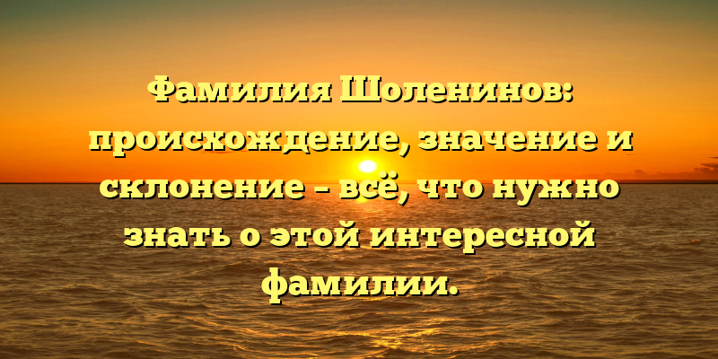 Фамилия Шоленинов: происхождение, значение и склонение – всё, что нужно знать о этой интересной фамилии.
