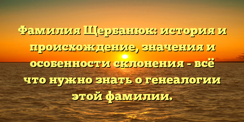 Фамилия Щербанюк: история и происхождение, значения и особенности склонения - всё что нужно знать о генеалогии этой фамилии.