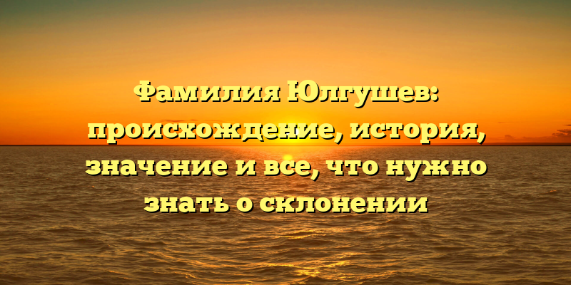 Фамилия Юлгушев: происхождение, история, значение и все, что нужно знать о склонении