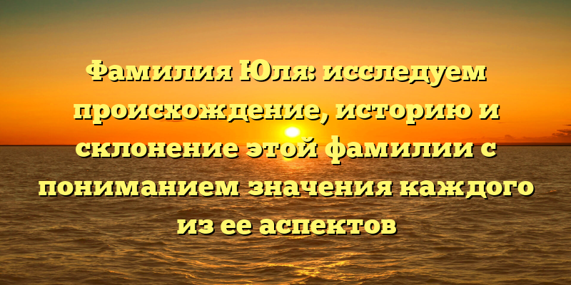 Фамилия Юля: исследуем происхождение, историю и склонение этой фамилии с пониманием значения каждого из ее аспектов