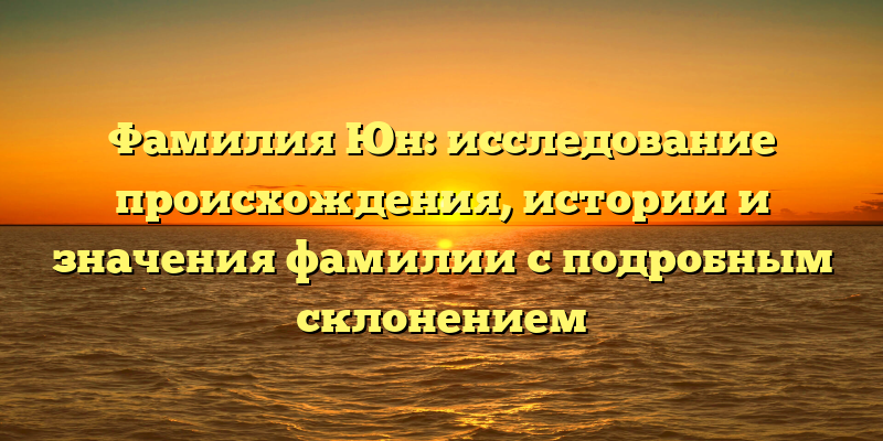 Фамилия Юн: исследование происхождения, истории и значения фамилии с подробным склонением