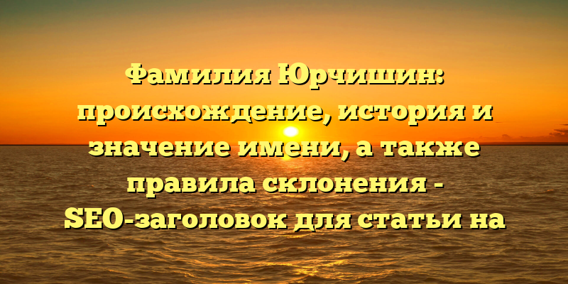 Фамилия Юрчишин: происхождение, история и значение имени, а также правила склонения - SEO-заголовок для статьи на сайте.