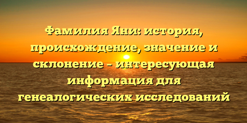 Фамилия Яни: история, происхождение, значение и склонение – интересующая информация для генеалогических исследований