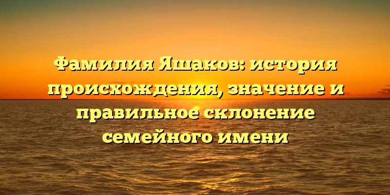 Фамилия Яшаков: история происхождения, значение и правильное склонение семейного имени