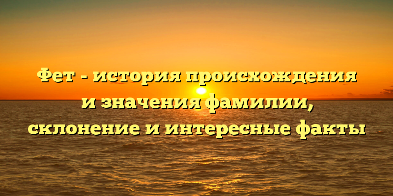 Фет - история происхождения и значения фамилии, склонение и интересные факты