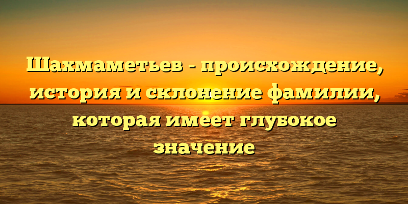 Шахмаметьев - происхождение, история и склонение фамилии, которая имеет глубокое значение