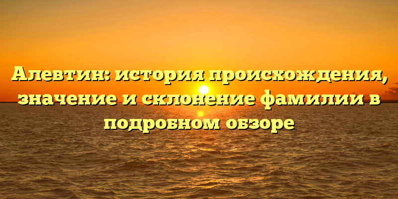 Алевтин: история происхождения, значение и склонение фамилии в подробном обзоре