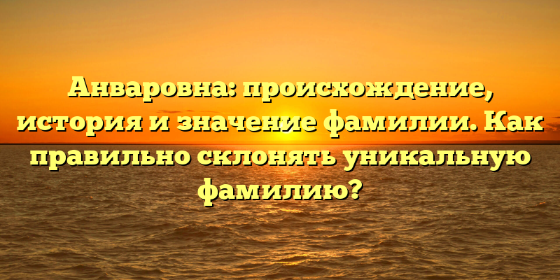 Анваровна: происхождение, история и значение фамилии. Как правильно склонять уникальную фамилию?