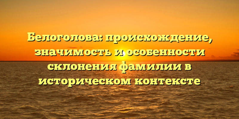 Белоголова: происхождение, значимость и особенности склонения фамилии в историческом контексте