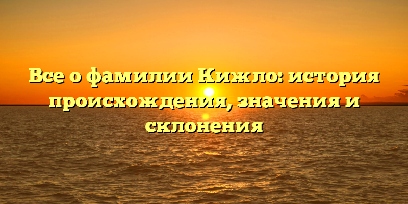 Все о фамилии Кижло: история происхождения, значения и склонения