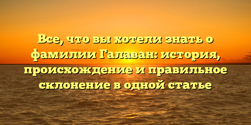 Все, что вы хотели знать о фамилии Галаван: история, происхождение и правильное склонение в одной статье