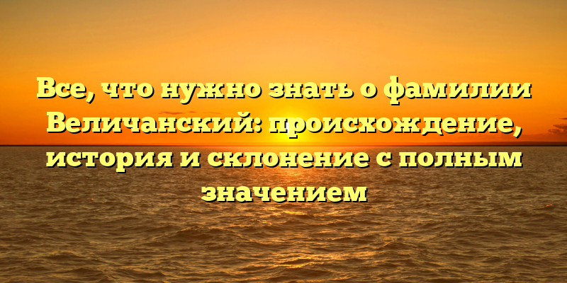 Все, что нужно знать о фамилии Величанский: происхождение, история и склонение с полным значением