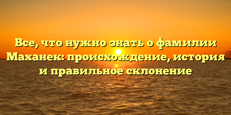 Все, что нужно знать о фамилии Маханек: происхождение, история и правильное склонение
