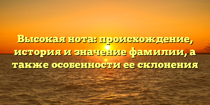 Высокая нота: происхождение, история и значение фамилии, а также особенности ее склонения