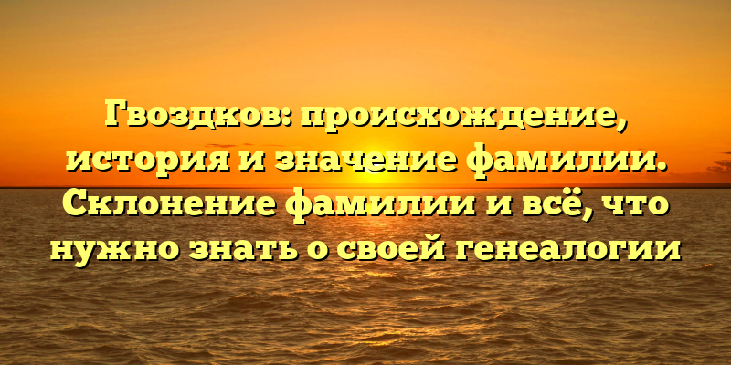 Гвоздков: происхождение, история и значение фамилии. Склонение фамилии и всё, что нужно знать о своей генеалогии