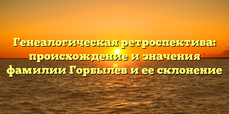 Генеалогическая ретроспектива: происхождение и значения фамилии Горбылев и ее склонение